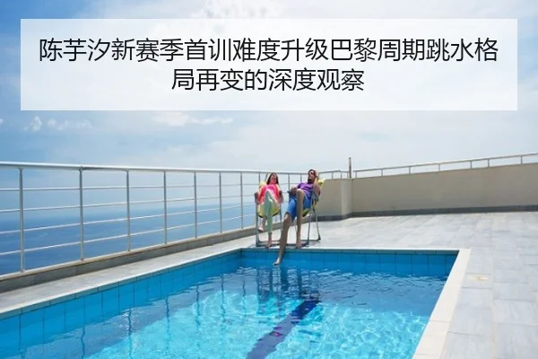 陈芋汐新赛季首训难度升级巴黎周期跳水格局再变的深度观察