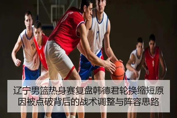 辽宁男篮热身赛复盘韩德君轮换缩短原因被点破背后的战术调整与阵容思路