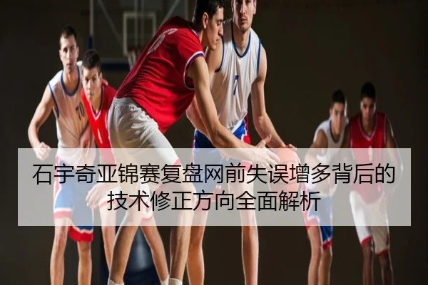 石宇奇亚锦赛复盘网前失误增多背后的技术修正方向全面解析