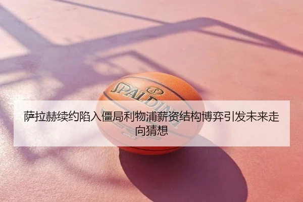 萨拉赫续约陷入僵局利物浦薪资结构博弈引发未来走向猜想